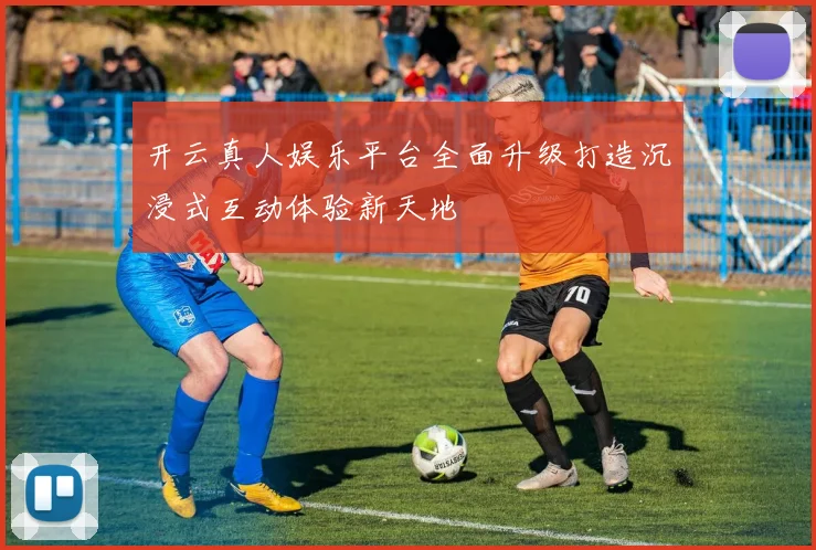 开云真人娱乐平台全面升级打造沉浸式互动体验新天地