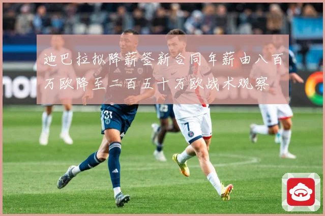 迪巴拉拟降薪签新合同年薪由八百万欧降至二百五十万欧战术观察