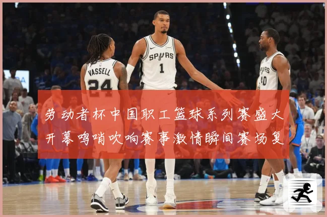 劳动者杯中国职工篮球系列赛盛大开幕鸣哨吹响赛事激情瞬间赛场复盘