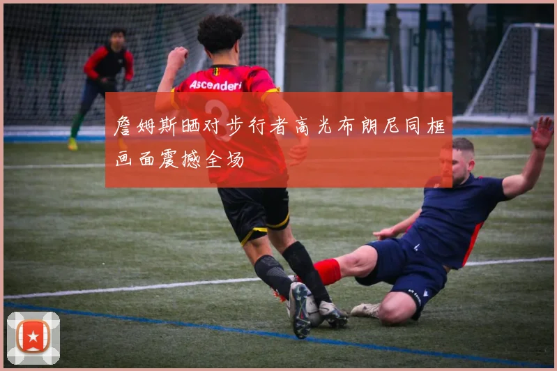 詹姆斯晒对步行者高光布朗尼同框画面震撼全场