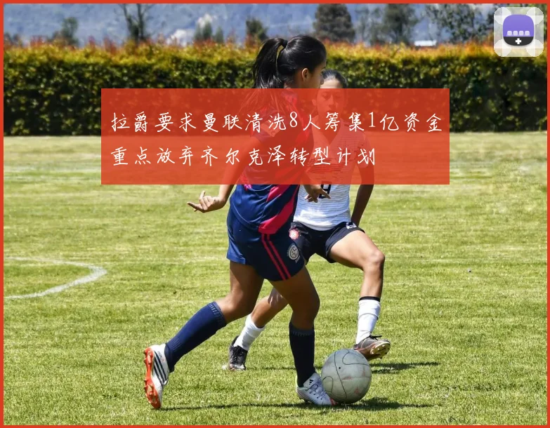 拉爵要求曼联清洗8人筹集1亿资金重点放弃齐尔克泽转型计划