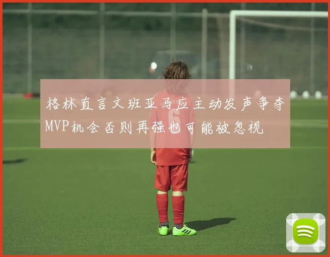 格林直言文班亚马应主动发声争夺MVP机会否则再强也可能被忽视