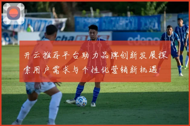 开云推荐平台助力品牌创新发展探索用户需求与个性化营销新机遇