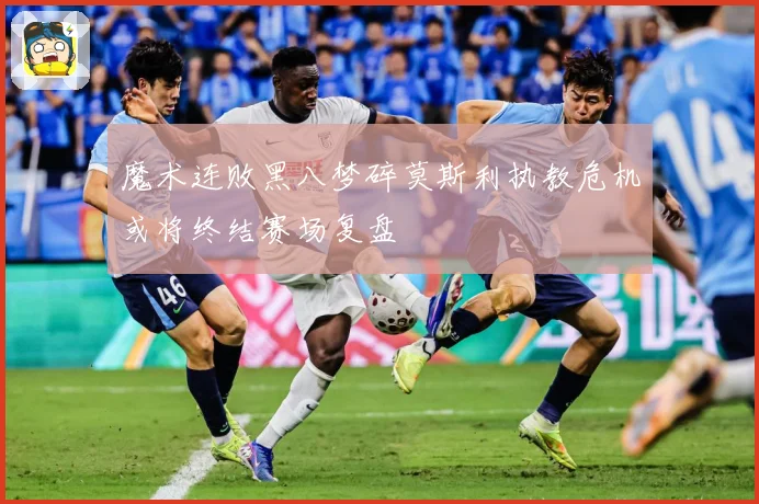 魔术连败黑八梦碎莫斯利执教危机或将终结赛场复盘