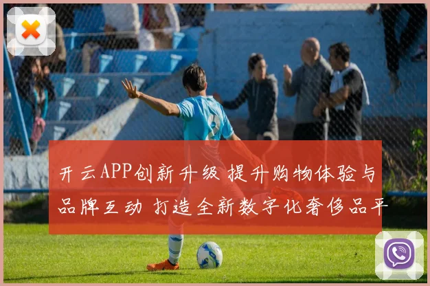 开云APP创新升级 提升购物体验与品牌互动 打造全新数字化奢侈品平台