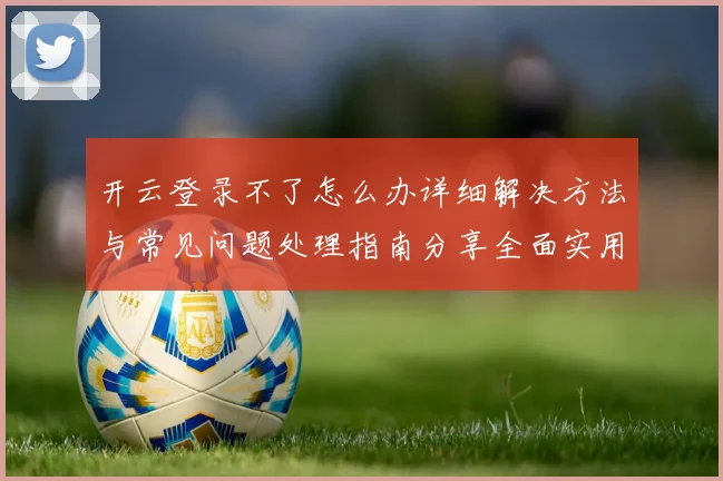 开云登录不了怎么办详细解决方法与常见问题处理指南分享全面实用版
