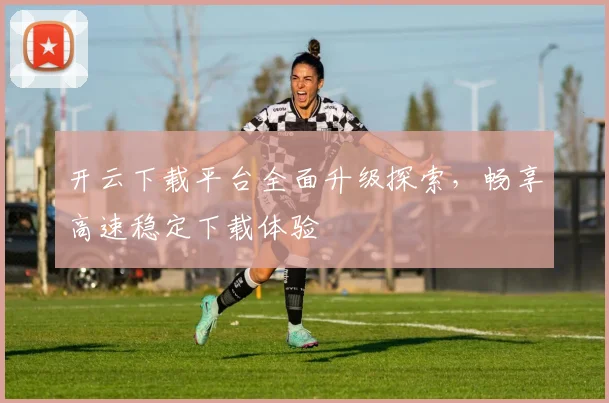开云下载平台全面升级探索，畅享高速稳定下载体验