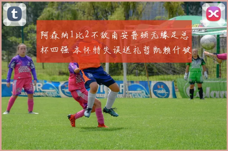 阿森纳1比2不敌南安普顿无缘足总杯四强 本怀特失误送礼哲凯赖什破门