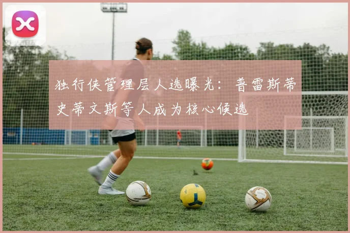 独行侠管理层人选曝光：普雷斯蒂史蒂文斯等人成为核心候选