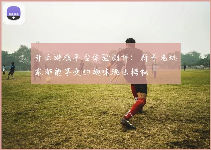 开云游戏平台体验测评：新手老玩家都能享受的趣味玩法揭秘