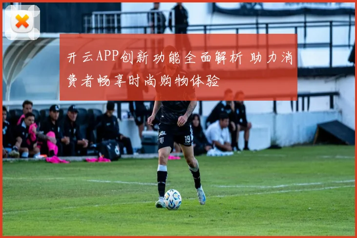 开云APP创新功能全面解析 助力消费者畅享时尚购物体验