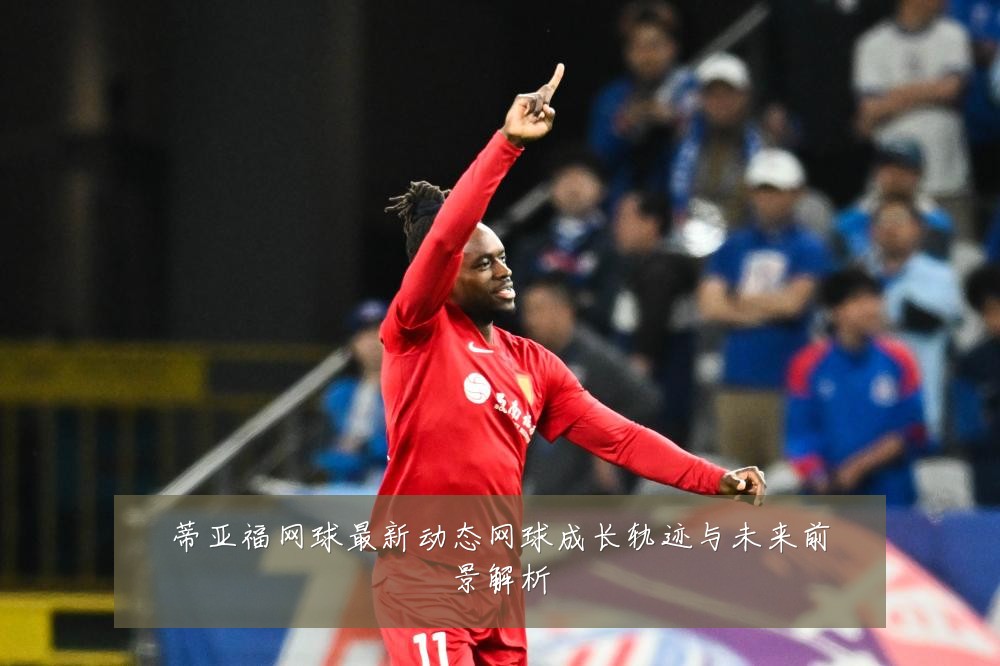 蒂亚福网球最新动态网球成长轨迹与未来前景解析